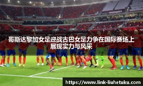 哥斯达黎加女足迎战古巴女足力争在国际赛场上展现实力与风采
