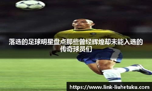 落选的足球明星盘点那些曾经辉煌却未能入选的传奇球员们