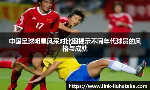 中国足球明星风采对比图揭示不同年代球员的风格与成就