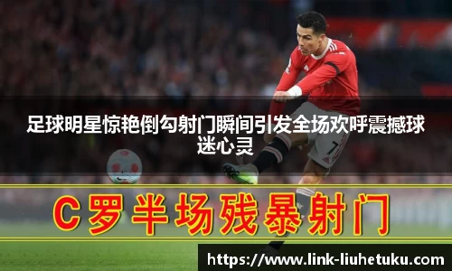 足球明星惊艳倒勾射门瞬间引发全场欢呼震撼球迷心灵